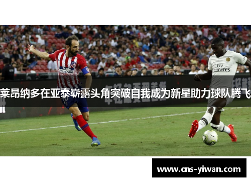 莱昂纳多在亚泰崭露头角突破自我成为新星助力球队腾飞