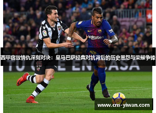 西甲宿敌情仇深刻对决：皇马巴萨经典对抗背后的历史恩怨与荣耀争锋