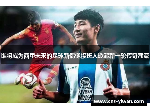 谁将成为西甲未来的足球新偶像接班人掀起新一轮传奇潮流