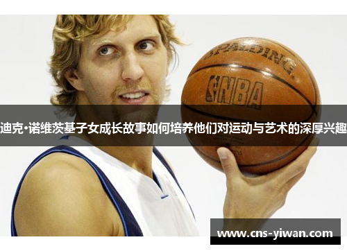 迪克·诺维茨基子女成长故事如何培养他们对运动与艺术的深厚兴趣 迪克·诺维茨基子女成长故事如何培养他们对运动与艺术的深厚兴趣